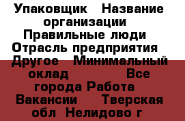 Упаковщик › Название организации ­ Правильные люди › Отрасль предприятия ­ Другое › Минимальный оклад ­ 25 000 - Все города Работа » Вакансии   . Тверская обл.,Нелидово г.